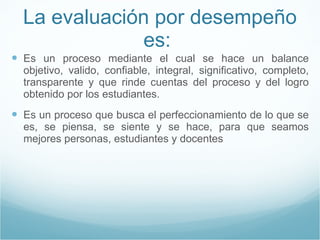 La evaluación por desempeño es:  Es un proceso mediante el cual se hace un balance objetivo, valido, confiable, integral, significativo, completo, transparente y que rinde cuentas del proceso y del logro obtenido por los estudiantes. Es un proceso que busca el perfeccionamiento de lo que se es, se piensa, se siente y se hace, para que seamos mejores personas, estudiantes y docentes 