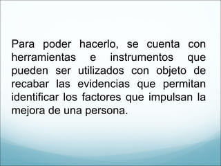 Para poder hacerlo, se cuenta con herramientas e instrumentos que pueden ser utilizados con objeto de recabar las evidencias que permitan identificar los factores que impulsan la mejora de una persona.  