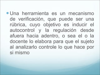 Una herramienta es un mecanismo de verificación, que puede ser una rúbrica, cuyo objetivo es inducir el autocontrol y la regulación desde afuera hacia adentro, o sea el o la docente lo elabora para que el sujeto al analizarlo controle lo que hace por si mismo  