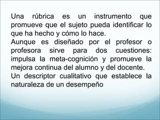 Una rúbrica es un instrumento que promueve que el sujeto pueda identificar lo que ha hecho y cómo lo hace. Aunque es diseñado por el profesor o profesora sirve para dos cuestiones: impulsa la meta-cognición y promueve la mejora continua del alumno y del docente. Un descriptor cualitativo que establece la naturaleza de un desempeño 