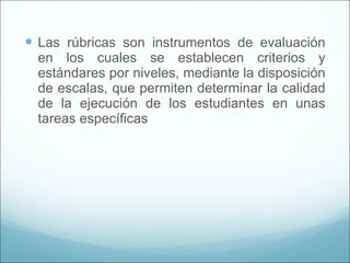 Las rúbricas son instrumentos de evaluación en los cuales se establecen criterios y estándares por niveles, mediante la disposición de escalas, que permiten determinar la calidad de la ejecución de los estudiantes en unas tareas específicas 