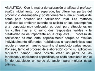 ANALÍTICA.- Con la matriz de valoración analítica el profesor evalúa inicialmente, por separado, las diferentes partes del producto o desempeño y posteriormente suma el puntaje de estas para obtener una calificación total. Las matrices analíticas se prefieren cuando se solicita en los desempeños una respuesta muy enfocada, es decir para situaciones en las cuáles hay a lo sumo dos respuestas válidas y la creatividad no es importante en la respuesta. El proceso de calificación es más lento, especialmente porque se evalúan individualmente diferentes habilidades o características que requieren que el maestro examine el producto varias veces. Por eso, tanto el proceso de elaboración como su aplicación requieren tiempo. Hace posible crear un perfil de las fortalezas y debilidades especificas de cada estudiante con el fin de establecer un curso de acción para mejorar éstas últimas. 
