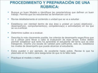 PROCEDIMIENTO Y PREPARACIÓN DE UNA RÚBRICA: Busque un buen Modelo e identifique las características que definen un buen trabajo. Permita que los estudiantes se familiaricen con él. Revise detalladamente el contenido o unidad que se va a estudiar . Establezca con claridad dentro de esa área o unidad un (unos) objetivo(s) , desempeño(s), comportamiento(s), competencia(s) o actividad(es) en los que se va a enfocar.  Determine cuáles va a evaluar. Describa lo más claramente posible, los criterios de desempeño específicos que va a utilizar para llevar a cabo la evaluación de esas áreas. Estos deben permitir establecer qué tanto ha aprendido el estudiante del tema que se está trabajando. Diseñe una escala de calidad para calificarlas, esto es, establezca los niveles de desempeño que puede alcanzar el estudiante .  Estos pueden ir por ejemplo, de excelente hasta pobre. Revise lo que ha plasmado en la matriz para asegurarse de que no le falta nada Practique el modelo o matriz 