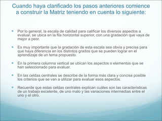 Cuando haya clarificado los pasos anteriores comience a construir la Matriz teniendo en cuenta lo siguiente: Por lo general, la escala de calidad para calificar los diversos aspectos a evaluar, se ubica en la fila horizontal superior, con una gradación que vaya de mejor a peor.  Es muy importante que la gradación de esta escala sea obvia y precisa para que haya diferencia en los distintos grados que se pueden lograr en el aprendizaje de un tema propuesto. En la primera columna vertical se ubican los aspectos o elementos que se han seleccionado para evaluar. En las celdas centrales se describe de la forma más clara y concisa posible los criterios que se van a utilizar para evaluar esos aspectos.  Recuerde que estas celdas centrales explican cuáles son las características de un trabajo excelente, de uno malo y las variaciones intermedias entre el uno y el otro. 