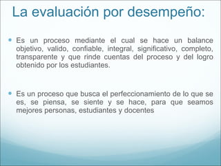 La evaluación por desempeño:  Es un proceso mediante el cual se hace un balance objetivo, valido, confiable, integral, significativo, completo, transparente y que rinde cuentas del proceso y del logro obtenido por los estudiantes. Es un proceso que busca el perfeccionamiento de lo que se es, se piensa, se siente y se hace, para que seamos mejores personas, estudiantes y docentes 