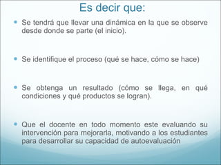 Es decir que: Se tendrá que llevar una dinámica en la que se observe desde donde se parte (el inicio). Se identifique el proceso (qué se hace, cómo se hace) Se obtenga un resultado (cómo se llega, en qué condiciones y qué productos se logran). Que el docente en todo momento este evaluando su intervención para mejorarla, motivando a los estudiantes para desarrollar su capacidad de autoevaluación 