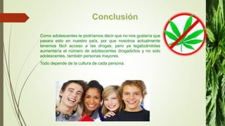 Como adolescentes te podríamos decir que no nos gustaría que
pasara esto en nuestro país, por que nosotros actualmente
tenemos fácil acceso a las drogas; pero ya legalizándolas
aumentaría el número de adolescentes drogadictos y no solo
adolescentes, también personas mayores.
Todo depende de la cultura de cada persona.
 