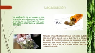 La legalización de las drogas es una
propuesta que actualmente en México
pretende ser modificada para las leyes
que prohíben el consumo y producción
de drogas.
Tomando en cuenta el derecho que tiene cada ciudadano
para elegir como quiere vivir, lo que incluye la obligación
del estado de respetar la decisión del ciudadano sobre las
sustancias que decida utilizar, sin embarco también se
toma como una forma de erradicar mafias relacionadas
con el narcotráfico.
 