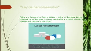 Obliga a la Secretaría de Salud a elaborar y aplicar un Programa Nacional de
prevención de las Adicciones y, a la vez, despenalizan el consumo, ubicando este
problema en el campo de la salud pública.
 