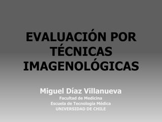 EVALUACIÓN POR
   TÉCNICAS
IMAGENOLÓGICAS
  Miguel Díaz Villanueva
        Facultad de Medicina
    Escuela de Tecnología Médica
      UNIVERSIDAD DE CHILE
 