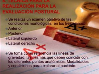 Se

realiza un examen objetivo de las
condiciones morfológicas en los tres planos:
 Anterior
 Posterior
 Lateral izquierdo
 Lateral derecho
 Se

toma como referencia las líneas de
gravedad, las mismas que deben coincidir con
los diferentes puntos anatómicos. Modalidades
y condiciones para explorar al paciente:

 