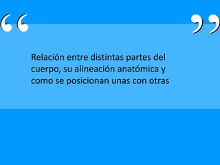 Relación entre distintas partes del
cuerpo, su alineación anatómica y
como se posicionan unas con otras
 