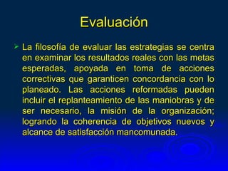 Evaluación
   La filosofía de evaluar las estrategias se centra
    en examinar los resultados reales con las metas
    esperadas, apoyada en toma de acciones
    correctivas que garanticen concordancia con lo
    planeado. Las acciones reformadas pueden
    incluir el replanteamiento de las maniobras y de
    ser necesario, la misión de la organización;
    logrando la coherencia de objetivos nuevos y
    alcance de satisfacción mancomunada.
 