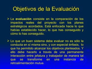 Objetivos de la Evaluación
 La evaluación consiste en la comparación de los
  impactos reales del proyecto con los planes
  estratégicos acordados. Está enfocada hacia lo que
  habías establecido hacer, lo que has conseguido y
  cómo lo has conseguido.

 Lo que un buen sistema debe evaluar no es sólo la
  conducta en sí misma sino, y con especial énfasis, lo
  que ha permitido alcanzar los objetivos planteados. Y
  ello debe hacerlo a través de una permanente
  interacción entre jefatura y trabajador de manera tal
  que se transforme en una instancia de
  retroalimentación mutua.
 