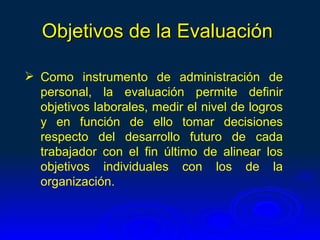 Objetivos de la Evaluación

 Como instrumento de administración de
  personal, la evaluación permite definir
  objetivos laborales, medir el nivel de logros
  y en función de ello tomar decisiones
  respecto del desarrollo futuro de cada
  trabajador con el fin último de alinear los
  objetivos individuales con los de la
  organización.
 