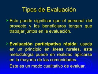 Tipos de Evaluación
 Esto puede significar que el personal del
 proyecto y los beneficiaros tengan que
 trabajar juntos en la evaluación.

 Evaluación  participativa rápida: usada
 en un principio en áreas rurales, esta
 metodología puede en realidad aplicarse
 en la mayoría de las comunidades.
 Éste es un modo cualitativo de evaluar.
 