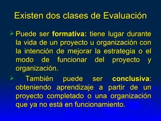 Existen dos clases de Evaluación
 Puede   ser formativa: tiene lugar durante
  la vida de un proyecto u organización con
  la intención de mejorar la estrategia o el
  modo de funcionar del proyecto y
  organización.
     También puede ser conclusiva:
  obteniendo aprendizaje a partir de un
  proyecto completado o una organización
  que ya no está en funcionamiento.
 