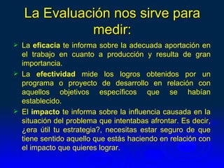 La Evaluación nos sirve para
              medir:
   La eficacia te informa sobre la adecuada aportación en
    el trabajo en cuanto a producción y resulta de gran
    importancia.
   La efectividad mide los logros obtenidos por un
    programa o proyecto de desarrollo en relación con
    aquellos objetivos específicos que se habían
    establecido.
   El impacto te informa sobre la influencia causada en la
    situación del problema que intentabas afrontar. Es decir,
    ¿era útil tu estrategia?, necesitas estar seguro de que
    tiene sentido aquello que estás haciendo en relación con
    el impacto que quieres lograr.
 