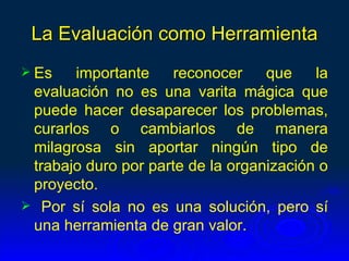 La Evaluación como Herramienta
 Es   importante     reconocer    que    la
 evaluación no es una varita mágica que
 puede hacer desaparecer los problemas,
 curarlos o cambiarlos de manera
 milagrosa sin aportar ningún tipo de
 trabajo duro por parte de la organización o
 proyecto.
 Por sí sola no es una solución, pero sí
 una herramienta de gran valor.
 