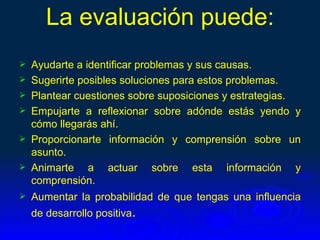 La evaluación puede:
   Ayudarte a identificar problemas y sus causas.
   Sugerirte posibles soluciones para estos problemas.
   Plantear cuestiones sobre suposiciones y estrategias.
   Empujarte a reflexionar sobre adónde estás yendo y
    cómo llegarás ahí.
   Proporcionarte información y comprensión sobre un
    asunto.
   Animarte a actuar sobre esta información y
    comprensión.
   Aumentar la probabilidad de que tengas una influencia
    de desarrollo positiva.
 