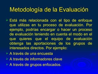 Metodología de la Evaluación
   Está más relacionada con el tipo de enfoque
    que utilizas en tu proceso de evaluación. Por
    ejemplo, podrías encargar o hacer un proceso
    de evaluación teniendo en cuenta el modo en el
    que quieres que el equipo de evaluación
    obtenga las aportaciones de los grupos de
    interesados directos. Por ejemplo:
   A través de una encuesta
   A través de informadores clave
   A través de grupos enfocados.
 