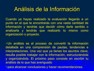 Análisis de la Información
Cuando ya hayas realizado la evaluación llegarás a un
punto en el que te encontrarás con una vasta cantidad de
información y tendrás que decidir cómo darle sentido o
analizarla y tendrás que realizarlo tú mismo como
organización o proyecto.

Un   análisis es el proceso de convertir la información
detallada en una comprensión de pautas, tendencias e
interpretaciones. Una vez que ya tienes los asuntos clave,
resulta posible trabajar con la información, estructurándola
y organizándola. El próximo paso consiste en escribir tu
análisis de lo que has averiguado
para alcanzar conclusiones y hacer recomendaciones.
 
