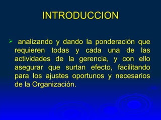 INTRODUCCION

    analizando y dando la ponderación que
    requieren todas y cada una de las
    actividades de la gerencia, y con ello
    asegurar que surtan efecto, facilitando
    para los ajustes oportunos y necesarios
    de la Organización.
 