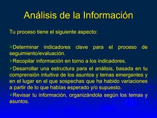 Análisis de la Información
Tu proceso tiene el siguiente aspecto:

Determinar     indicadores clave para el proceso de
seguimiento/evaluación.
Recopilar información en torno a los indicadores.
Desarrollar una estructura para el análisis, basada en tu
comprensión intuitiva de los asuntos y temas emergentes y
en el lugar en el que sospechas que ha habido variaciones
a partir de lo que habías esperado y/o supuesto.
Revisar tu información, organizándola según los temas y
asuntos.
 