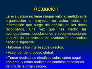 Actuación
La evaluación no tiene ningún valor o sentido si la
organización o proyecto no actúa sobre la
información que surge del análisis de los datos
recopilados. Una vez que has hecho las
averiguaciones, conclusiones y recomendaciones
a partir de tu proceso de evaluación, necesitas
hacer lo siguiente:
Informar a los interesados directos.
Aprender del proceso global.
Tomar decisiones efectivas sobre cómo seguir
adelante; y como realizar los cambios necesarios
dentro de la organización.
 