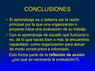 CONCLUSIONES
 El aprendizaje es o debería ser la razón
  principal por la que una organización o
  proyecto hace una evaluación de su trabajo.
 Con el aprendizaje de aquello que funciona o
  no, de lo que haces bien o mal, te encuentras
  capacitado, como organización para actuar
  de modo constructivo e informado.
  Esto forma parte de la reflexión de acción
   ¿por qué es necesaria la evaluación?).
 