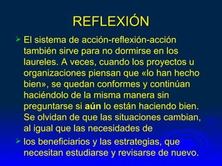 REFLEXIÓN
 El sistema de acción-reflexión-acción
  también sirve para no dormirse en los
  laureles. A veces, cuando los proyectos u
  organizaciones piensan que «lo han hecho
  bien», se quedan conformes y continúan
  haciéndolo de la misma manera sin
  preguntarse si aún lo están haciendo bien.
  Se olvidan de que las situaciones cambian,
  al igual que las necesidades de
 los beneficiarios y las estrategias, que
  necesitan estudiarse y revisarse de nuevo.
 