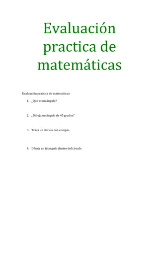 Evaluación
          practica de
          matemáticas
Evaluación practica de matemáticas

   1. ¿Que es un ángulo?



   2. ¿Dibuja un ángulo de 45 grados?



   3. Traza un circulo con compas




   4. Dibuja un triangulo dentro del circulo
 