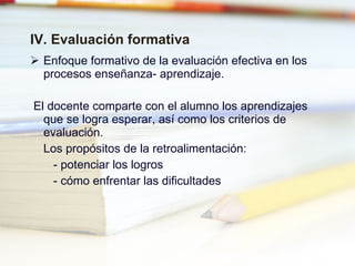 IV. Evaluación formativa Enfoque formativo de la evaluación efectiva en los procesos enseñanza- aprendizaje. El docente comparte con el alumno los aprendizajes que se logra esperar, así como los criterios de evaluación. Los propósitos de la retroalimentación: - potenciar los logros - cómo enfrentar las dificultades 