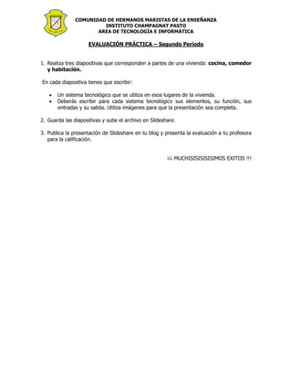 COMUNIDAD DE HERMANOS MARISTAS DE LA ENSEÑANZA
INSTITUTO CHAMPAGNAT PASTO
AREA DE TECNOLOGÍA E INFORMÁTICA
EVALUACIÓN PRÁCTICA – Segundo Periodo
1. Realiza tres diapositivas que corresponden a partes de una vivienda: cocina, comedor
y habitación.
En cada diapositiva tienes que escribir:
 Un sistema tecnológico que se utiliza en esos lugares de la vivienda.
 Deberás escribir para cada sistema tecnológico sus elementos, su función, sus
entradas y su salida. Utiliza imágenes para que la presentación sea completa.
2. Guarda las diapositivas y sube el archivo en Slideshare.
3. Publica la presentación de Slideshare en tu blog y presenta la evaluación a tu profesora
para la calificación.
¡¡¡ MUCHISISISISISIMOS EXITOS !!!
 