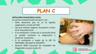 PLAN C
VENTILACIÓNCON MASCARILLAFACIAL
Los puntos fundamentales del plan C son :
• Debe declararse que no se ha logrado
oxigenación a través del DSG
• Hay que intentar oxigenar al paciente a travez
de la mascarilla facial
• Si la ventilación a través de la mascarilla facial
es posible mantener la oxigenación y
despertar al paciente.
• Si la ventilación a través de la MF ES
IMPOSIBLE, RELAJAR AL PACIENTE.
• Declarar NINO (situación No intubable/ No
Oxigenable (y pasar al plan D).
 