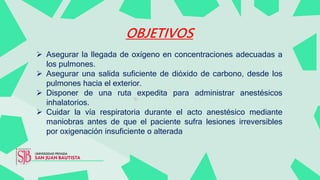 OBJETIVOS
 Asegurar la llegada de oxígeno en concentraciones adecuadas a
los pulmones.
 Asegurar una salida suficiente de dióxido de carbono, desde los
pulmones hacia el exterior.
 Disponer de una ruta expedita para administrar anestésicos
inhalatorios.
 Cuidar la vía respiratoria durante el acto anestésico mediante
maniobras antes de que el paciente sufra lesiones irreversibles
por oxigenación insuficiente o alterada
 