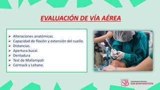  Alteraciones anatómicas.
 Capacidad de flexión y extensión del cuello.
 Distancias.
 Apertura bucal.
 Dentadura
 Test de Mallampati
 Cormack y Lehane.
EVALUACIÓN DE VÍA AÉREA
 