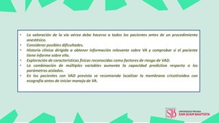 • La valoración de la vía aérea debe hacerse a todos los pacientes antes de un procedimiento
anestésico.
• Considerar posibles dificultades.
• Historia clínica dirigida a obtener información relevante sobre VA y comprobar si el paciente
tiene informe sobre ello.
• Exploración de características físicas reconocidas como factores de riesgo de VAD.
• La combinación de múltiples variables aumenta la capacidad predictiva respecto a los
parámetros aislados.
• En los pacientes con VAD prevista se recomienda localizar la membrana cricotiroidea con
ecografía antes de iniciar manejo de VA.
 