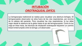 La laringoscopia tradicional se realiza para visualizar una abertura laríngea. El
laringoscopista observador se sitúa fuera de las vías respiratorias, por encima
de la cabeza del paciente. Para visualizar las vías respiratorias, la luz debe
viajar desde la abertura de la glotis hasta el ojo del laringoscopista. Como la luz
viaja en línea recta, las técnicas de intubación orotraqueal requieren un camino
lineal ininterrumpido entre la laringe y el observador.
INTUBACIÓN
OROTRAQUEAL DIFÍCIL
 
