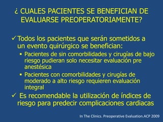 ¿ CUALES PACIENTES SE BENEFICIAN DE
EVALUARSE PREOPERATORIAMENTE?
Todos los pacientes que serán sometidos a
un evento quirúrgico se benefician:
 Pacientes de sin comorbilidades y cirugías de bajo
riesgo pudieran solo necesitar evaluación pre
anestésica
 Pacientes con comorbilidades y cirugías de
moderado a alto riesgo requieren evaluación
integral
 Es recomendable la utilización de índices de
riesgo para predecir complicaciones cardiacas
In The Clinics. Preoperative Evaluation.ACP 2009
 