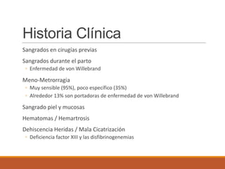 Historia Clínica
Sangrados en cirugías previas
Sangrados durante el parto
◦ Enfermedad de von Willebrand
Meno-Metrorragia
◦ Muy sensible (95%), poco específico (35%)
◦ Alrededor 13% son portadoras de enfermedad de von Willebrand
Sangrado piel y mucosas
Hematomas / Hemartrosis
Dehiscencia Heridas / Mala Cicatrización
◦ Deficiencia factor XIII y las disfibrinogenemias
 