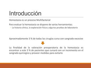 Introducción
Hemostasia es un proceso Multifactorial
Para evaluar la hemostasia se dispone de varias herramientas:
◦ La historia clínica, la exploración física y algunas pruebas de laboratorio
Aproximadamente 3 % de todas las cirugías cursa con sangrado excesivo
La finalidad de la valoración preoperatoria de la hemostasia es
encontrar a este 3 % de pacientes que cursará con un incremento en el
sangrado quirúrgico y proveer medidas para evitarlo
 