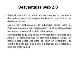 Desventajas web 2.0
• Dejar el contenido en mano de los usuarios nos expone a
  demandas, amenazas y ataques similares. El tema judicial nos
  deja en un limbo.
• Los eternos problemas de la publicidad online (para los
  Publisher, no para las agencias) pueden en el mediado o largo
  plazo poner en duda el sentido del proyecto.
• Los visitantes de tu sitio quizás no tengan tanta voluntad para
  generar el contenido que tu proyecto necesita. Quizás les
  interese leer sobre eso pero no estén en condiciones de
  escribir. O, peor aún, sí se animen a producir ese contenido…
  pero con mala calidad.
 
