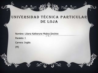 UNIVERSIDAD TÉCNICA PARTICULAR
            DE LOJA


 Nombre: Liliana Katheryne Molina Sinchire
 Paralelo: I
 Carrera: Inglés
 (M)
 