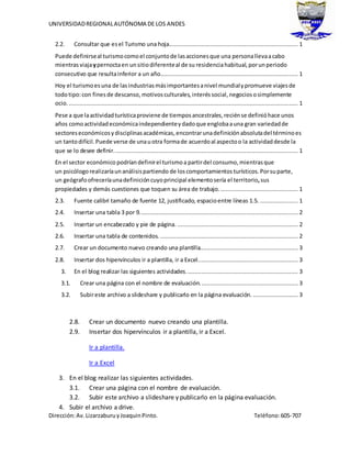 UNIVERSIDADREGIONALAUTÓNOMA DE LOS ANDES
Dirección:Av.LizarzaburuyJoaquinPinto. Teléfono:605-707
2.2. Consultar que esel Turismo una hoja........................................................................... 1
Puede definirseal turismocomoel conjuntode lasaccionesque una personallevaacabo
mientrasviajaypernoctaen unsitiodiferenteal de su residenciahabitual,porunperiodo
consecutivo que resultainferior a un año................................................................................ 1
Hoy el turismoesuna de lasindustriasmásimportantesanivel mundialypromueve viajesde
todotipo:con finesde descanso,motivosculturales, interéssocial,negociososimplemente
ocio. ..................................................................................................................................... 1
Pese a que laactividadturísticaproviene de tiemposancestrales,reciénse definióhace unos
años comoactividadeconómicaindependienteydadoque englobaauna gran variedadde
sectoreseconómicosydisciplinasacadémicas,encontrarunadefiniciónabsolutadel términoes
un tantodifícil.Puede verse de unauotra formade acuerdoal aspectoo la actividaddesde la
que se lo desee definir........................................................................................................... 1
En el sector económico podríandefinirel turismoa partirdel consumo,mientrasque
un psicólogo realizaríaunanálisispartiendo de loscomportamientos turísticos.Porsuparte,
un geógrafoofreceríaunadefinicióncuyoprincipal elementosería el territorio,sus
propiedades y demás cuestiones que toquen su área de trabajo.............................................. 1
2.3. Fuente calibri tamaño de fuente 12, justificado, espacioentre líneas 1.5. ...................... 1
2.4. Insertar una tabla 3 por 9............................................................................................ 2
2.5. Insertar un encabezado y pie de página. ...................................................................... 2
2.6. Insertar una tabla de contenidos. ................................................................................ 2
2.7. Crear un documento nuevo creando una plantilla......................................................... 3
2.8. Insertar dos hipervínculos ir a plantilla, ir a Excel.......................................................... 3
3. En el blog realizar las siguientes actividades................................................................. 3
3.1. Crear una página con el nombre de evaluación......................................................... 3
3.2. Subireste archivo a slideshare y publicarlo en la página evaluación. .......................... 3
2.8. Crear un documento nuevo creando una plantilla.
2.9. Insertar dos hipervínculos ir a plantilla, ir a Excel.
Ir a plantilla.
Ir a Excel
3. En el blog realizar las siguientes actividades.
3.1. Crear una página con el nombre de evaluación.
3.2. Subir este archivo a slideshare y publicarlo en la página evaluación.
4. Subir el archivo a drive.
 