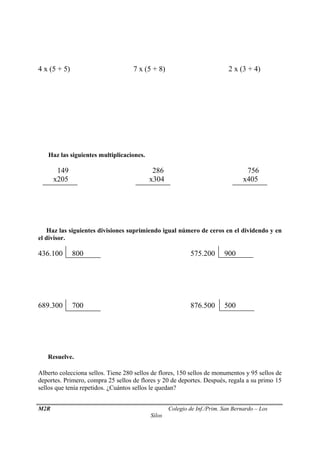 4 x (5 + 5) 7 x (5 + 8) 2 x (3 + 4) 
 Haz las siguientes multiplicaciones. 
149 286 756 
x205 x304 x405 
 Haz las siguientes divisiones suprimiendo igual número de ceros en el dividendo y en 
el divisor. 
436.100 800 575.200 900 
689.300 700 876.500 500 
 Resuelve. 
Alberto colecciona sellos. Tiene 280 sellos de flores, 150 sellos de monumentos y 95 sellos de 
deportes. Primero, compra 25 sellos de flores y 20 de deportes. Después, regala a su primo 15 
sellos que tenía repetidos. ¿Cuántos sellos le quedan? 
M2R Colegio de Inf./Prim. San Bernardo – Los 
Silos 
 