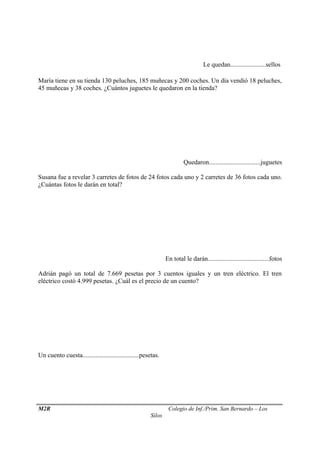 Le quedan......................sellos 
María tiene en su tienda 130 peluches, 185 muñecas y 200 coches. Un día vendió 18 peluches, 
45 muñecas y 38 coches. ¿Cuántos juguetes le quedaron en la tienda? 
Quedaron................................juguetes 
Susana fue a revelar 3 carretes de fotos de 24 fotos cada uno y 2 carretes de 36 fotos cada uno. 
¿Cuántas fotos le darán en total? 
En total le darán......................................fotos 
Adrián pagó un total de 7.669 pesetas por 3 cuentos iguales y un tren eléctrico. El tren 
eléctrico costó 4.999 pesetas. ¿Cuál es el precio de un cuento? 
Un cuento cuesta...................................pesetas. 
M2R Colegio de Inf./Prim. San Bernardo – Los 
Silos 

