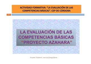 ACTIVIDAD FORMATIVA: “LA EVALUACIÓN DE LAS
    EXPERIENCIA FORMACIÓN CC.BB. PROFESORADO DE FUENTE OBEJUNA
          COMPETENCIAS BÁSICAS”. CEP DE CÓRDOBA
1




                  Proyecto "Azahara“. José Luis Ortega Osuna
 