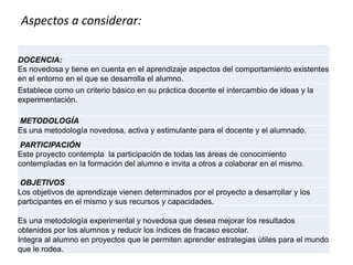 Aspectos a considerar:
DOCENCIA:
Es novedosa y tiene en cuenta en el aprendizaje aspectos del comportamiento existentes
en el entorno en el que se desarrolla el alumno.
Establece como un criterio básico en su práctica docente el intercambio de ideas y la
experimentación.
METODOLOGÍA
Es una metodología novedosa, activa y estimulante para el docente y el alumnado.
PARTICIPACIÓN
Este proyecto contempla la participación de todas las áreas de conocimiento
contempladas en la formación del alumno e invita a otros a colaborar en el mismo.
OBJETIVOS
Los objetivos de aprendizaje vienen determinados por el proyecto a desarrollar y los
participantes en el mismo y sus recursos y capacidades.
Es una metodología experimental y novedosa que desea mejorar los resultados
obtenidos por los alumnos y reducir los índices de fracaso escolar.
Integra al alumno en proyectos que le permiten aprender estrategias útiles para el mundo
que le rodea.
 