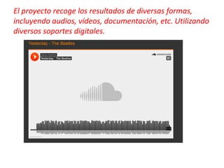 El proyecto recoge los resultados de diversas formas,
incluyendo audios, vídeos, documentación, etc. Utilizando
diversos soportes digitales.
 
